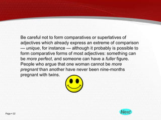 Be careful not to form comparatives or superlatives of
adjectives which already express an extreme of comparison
— unique, for instance — although it probably is possible to
form comparative forms of most adjectives: something can
be more perfect, and someone can have a fuller figure.
People who argue that one woman cannot be more
pregnant than another have never been nine-months
pregnant with twins.

Page  22

 