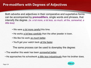 Pre-modifiers with Degrees of Adjectives
Both adverbs and adjectives in their comparative and superlative forms
can be accompanied by premodifiers, single words and phrases, that
intensify the degree. (ie. a lot more, a lot less, so much, all the, somewhat, a
little less)
• We were a lot more careful this time.
• He works a lot less carefully than the other jeweler in town.
• We like his work so much better.

• You'll get your watch back all the faster.

The same process can be used to downplay the degree:
• The weather this week has been somewhat better.
• He approaches his schoolwork a little less industriously than his brother does.

Page  24

 