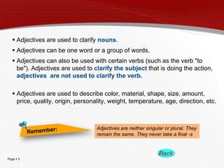  Adjectives are used to clarify nouns.
 Adjectives can be one word or a group of words.
 Adjectives can also be used with certain verbs (such as the verb "to
be"). Adjectives are used to clarify the subject that is doing the action,
adjectives are not used to clarify the verb.

 Adjectives are used to describe color, material, shape, size, amount,
price, quality, origin, personality, weight, temperature, age, direction, etc.

Adjectives are neither singular or plural. They
remain the same. They never take a final -s

Page  3

 