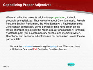 Capitalizing Proper Adjectives

When an adjective owes its origins to a proper noun, it should
probably be capitalized. Thus we write about Christian music, French
fries, the English Parliament, the Ming Dynasty, a Faulknerian style,
Jeffersonian democracy. Some periods of time have taken on the
status of proper adjectives: the Nixon era, a Renaissance / Romantic
/ Victorian poet (but a contemporary novelist and medieval writer).
Directional and seasonal adjectives are not capitalized unless they're
part of a title:
We took the northwest route during the spring thaw. We stayed there
until the town's annual Fall Festival of Small Appliances.

Page  30

 