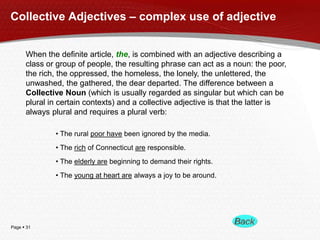 Collective Adjectives – complex use of adjective
When the definite article, the, is combined with an adjective describing a
class or group of people, the resulting phrase can act as a noun: the poor,
the rich, the oppressed, the homeless, the lonely, the unlettered, the
unwashed, the gathered, the dear departed. The difference between a
Collective Noun (which is usually regarded as singular but which can be
plural in certain contexts) and a collective adjective is that the latter is
always plural and requires a plural verb:
• The rural poor have been ignored by the media.
• The rich of Connecticut are responsible.
• The elderly are beginning to demand their rights.
• The young at heart are always a joy to be around.

Page  31

 