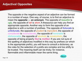 Adjectival Opposites

The opposite or the negative aspect of an adjective can be formed
in a number of ways. One way, of course, is to find an adjective to
mean the opposite — an antonym. The opposite of beautiful is
ugly, the opposite of tall is short. A thesaurus can help you find an
appropriate opposite. Another way to form the opposite of an
adjective is with a number of prefixes. The opposite of fortunate is
unfortunate, the opposite of prudent is imprudent, the opposite of
considerate is inconsiderate, the opposite of honorable is
dishonorable, the opposite of alcoholic is nonalcoholic, the
opposite of being properly filed is misfiled. If you are not sure of
the spelling of adjectives modified in this way by prefixes (or which
is the appropriate prefix), you will have to consult a dictionary, as
the rules for the selection of a prefix are complex and too shifty to
be trusted. The meaning itself can be tricky; for instance,
flammable and inflammable mean the same thing.
Page  32

 
