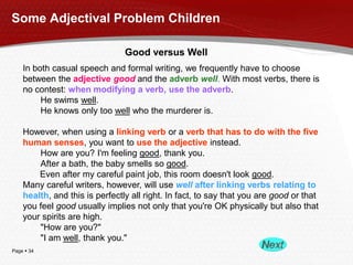 Some Adjectival Problem Children
Good versus Well
In both casual speech and formal writing, we frequently have to choose
between the adjective good and the adverb well. With most verbs, there is
no contest: when modifying a verb, use the adverb.
He swims well.
He knows only too well who the murderer is.
However, when using a linking verb or a verb that has to do with the five
human senses, you want to use the adjective instead.
How are you? I'm feeling good, thank you.
After a bath, the baby smells so good.
Even after my careful paint job, this room doesn't look good.
Many careful writers, however, will use well after linking verbs relating to
health, and this is perfectly all right. In fact, to say that you are good or that
you feel good usually implies not only that you're OK physically but also that
your spirits are high.
"How are you?"
"I am well, thank you."
Page  34

 