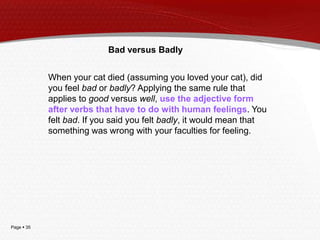 Bad versus Badly
When your cat died (assuming you loved your cat), did
you feel bad or badly? Applying the same rule that
applies to good versus well, use the adjective form
after verbs that have to do with human feelings. You
felt bad. If you said you felt badly, it would mean that
something was wrong with your faculties for feeling.

Page  35

 