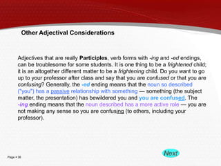 Other Adjectival Considerations

Adjectives that are really Participles, verb forms with -ing and -ed endings,
can be troublesome for some students. It is one thing to be a frightened child;
it is an altogether different matter to be a frightening child. Do you want to go
up to your professor after class and say that you are confused or that you are
confusing? Generally, the -ed ending means that the noun so described
("you") has a passive relationship with something — something (the subject
matter, the presentation) has bewildered you and you are confused. The
-ing ending means that the noun described has a more active role — you are
not making any sense so you are confusing (to others, including your
professor).

Page  36

 