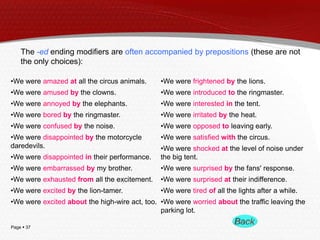 The -ed ending modifiers are often accompanied by prepositions (these are not
the only choices):
•We were amazed at all the circus animals.

•We were frightened by the lions.

•We were amused by the clowns.

•We were introduced to the ringmaster.

•We were annoyed by the elephants.

•We were interested in the tent.

•We were bored by the ringmaster.

•We were irritated by the heat.

•We were confused by the noise.

•We were opposed to leaving early.

•We were disappointed by the motorcycle
daredevils.

•We were satisfied with the circus.

•We were disappointed in their performance.

•We were shocked at the level of noise under
the big tent.

•We were embarrassed by my brother.

•We were surprised by the fans' response.

•We were exhausted from all the excitement.

•We were surprised at their indifference.

•We were excited by the lion-tamer.

•We were tired of all the lights after a while.

•We were excited about the high-wire act, too. •We were worried about the traffic leaving the
parking lot.
Page  37

 