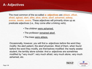 A- Adjectives
The most common of the so-called a- adjectives are ablaze, afloat,
afraid, aghast, alert, alike, alive, alone, aloof, ashamed, asleep,
averse, awake, aware. These adjectives will primarily show up as
predicate adjectives (i.e., they come after a linking verb).
• The children were ashamed.
• The professor remained aloof.
• The trees were ablaze.
Occasionally, however, you will find a- adjectives before the word they
modify: the alert patient, the aloof physician. Most of them, when found
before the word they modify, are themselves modified: the nearly awake
student, the terribly alone scholar. And a- adjectives are sometimes
modified by "very much": very much afraid, very much alone, very much
ashamed, etc.

Page  38

 