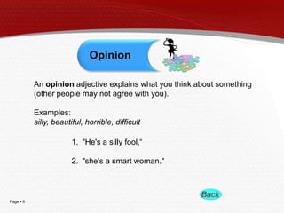 Opinion
An opinion adjective explains what you think about something
(other people may not agree with you).
Examples:
silly, beautiful, horrible, difficult
1. "He's a silly fool,―
2. "she's a smart woman."

Page  6

 