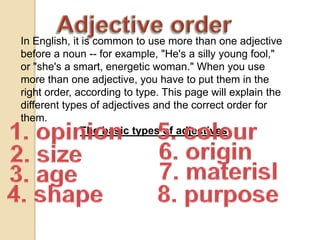 Adjectiveorder In English, it is common to use more than one adjective before a noun -- for example, "He's a silly young fool," or "she's a smart, energetic woman." When you use more than one adjective, you have to put them in the right order, according to type. This page will explain the different types of adjectives and the correct order for them.  The basic types of adjectives 1. opinion 5. colour 6. origin 2. size 7. materisl 3. age 8. purpose 4. shape 