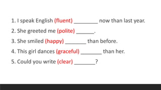 1. I speak English (fluent) ________ now than last year.
2. She greeted me (polite) ______.
3. She smiled (happy) _______ than before.
4. This girl dances (graceful) _______ than her.
5. Could you write (clear) _______?
 