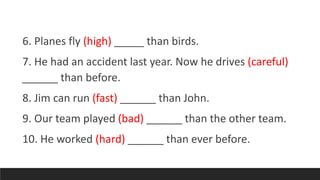 6. Planes fly (high) _____ than birds.
7. He had an accident last year. Now he drives (careful)
______ than before.
8. Jim can run (fast) ______ than John.
9. Our team played (bad) ______ than the other team.
10. He worked (hard) ______ than ever before.
 