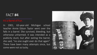 FACT #4
It’s a Barrel of Fun.
In 1901, 63-year-old Michigan school
teacher Annie Edson Taylor went over the
falls in a barrel. She survived, bleeding, but
otherwise unharmed. It was intended as a
publicity stunt, but after exiting the barrel,
she said, "no one ought ever do that again”.
There have been many attempts since, but
some were not so lucky.
 