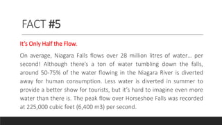 FACT #5
It’s Only Half the Flow.
On average, Niagara Falls flows over 28 million litres of water… per
second! Although there’s a ton of water tumbling down the falls,
around 50-75% of the water flowing in the Niagara River is diverted
away for human consumption. Less water is diverted in summer to
provide a better show for tourists, but it’s hard to imagine even more
water than there is. The peak flow over Horseshoe Falls was recorded
at 225,000 cubic feet (6,400 m3) per second.
 