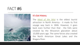 FACT #6
It’s Got History.
The Maid of the Mist is the oldest tourist
attraction in North America - it made its first
voyage way back in 1846. However, it goes
back even further than that - the Falls were
created by the Wisconsin glaciation about
10,000 years ago. The same forces also created
the North American Great Lakes and the
Niagara River.
 