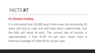 FACTS #7
It’s (Slowly) Eroding.
It is estimated that 50,000 years from now, the remaining 20
miles (32 km) to Lake Erie will have been undermined, and
the falls will cease to exist. The current rate of erosion is
approximately 1 foot (0.30 m) per year, down from a
historical average of 3 feet (0.91 m) per year.
 