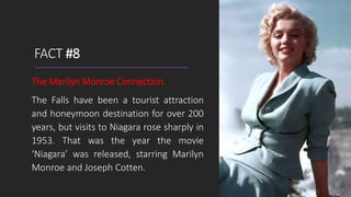 FACT #8
The Marilyn Monroe Connection.
The Falls have been a tourist attraction
and honeymoon destination for over 200
years, but visits to Niagara rose sharply in
1953. That was the year the movie
‘Niagara’ was released, starring Marilyn
Monroe and Joseph Cotten.
 