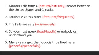 1. Niagara Falls form a (natural/naturally) border between
the United States and Canada.
2. Tourists visit this place (frequent/frequently).
3. The Falls are very (noisy/noisily).
4. So you must speak (loud/loudly) or nobody can
understand you.
5. Many years ago, the Iroquois tribe lived here
(peaceful/peacefully).
 