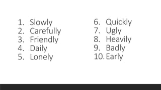 1. Slowly
2. Carefully
3. Friendly
4. Daily
5. Lonely
6. Quickly
7. Ugly
8. Heavily
9. Badly
10.Early
 
