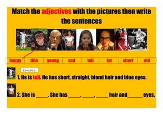 Match the adjectives with the pictures then write
                  the sentences




happy       thin   young    sad      tall      fat     short     old

        EXAMPLE:

   1. He is tall. He has short, straight, blond hair and blue eyes.


   2. She is ____. She has ____, ____, ____ hair and_____ eyes.
 