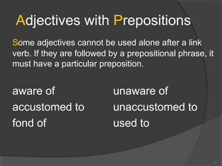 Adjectives with Prepositions
Some adjectives cannot be used alone after a link
verb. If they are followed by a prepositional phrase, it
must have a particular preposition.
aware of unaware of
accustomed to unaccustomed to
fond of used to
3
 