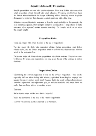 Adjectives followed by Prepositions
Specific prepositions are used after certain adjectives. There is no definite rule to ascertain
which preposition should be used with which adjective. We simply need to learn them.
But there’s no need to fret on the thought of learning without knowing the rule as people
do manage to memorize them through constant usage and with a little time.
Adjectives are used in simple sentences to describe people and objects. For example, she
is an interesting speaker. More complex sentences use adjectives + prepositions to make
statements about a person's attitude towards something. For example, she is excited about
the concert tonight.
Preposition Rules
There are 2 major rules when it comes to the use of prepositions.
The first major rule deals with preposition choice. Certain prepositions must follow
certain words, and the correct preposition must be used to make relationships between
words in the sentences clear.
The second major rule deals with the prepositions place in the sentence. Prepositions must
be followed by nouns, and prepositions can only go on the end of the sentence in certain
situations.
Preposition Choice
Determining the correct preposition to use can be a tricky proposition. This can be
especially difficult when dealing with idioms- expressions in the English language that
require the use of a certain word, simply because that is the word we have chosen to use.
Idiomatic expressions are expressions you just have to memorize, and when errors are
made, they are almost always preposition errors.
Examples:
She’s the one who’s married to a doctor, isn’t she?
You’ll be responsible to the head of the Finance department.
Married TO someone (Linda is married to an American.)
 