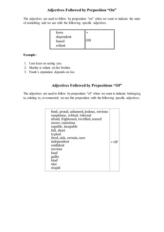 Adjectives Followed by Preposition “On”
The adjectives are used to follow by preposition “on” when we want to indicate the state
of something and we use with the following specific adjectives.
keen
dependent
based
reliant
+
ON
Example:
1. I am keen on seeing you.
2. Martha is reliant on her brother.
3. Frank’s reputation depends on Joe.
Adjectives Followed by Prepositions “Of”
The adjectives are used to follow by preposition “of” when we want to indicate belonging
to, relating to, or connected; we use this preposition with the following specific adjectives.
fond, proud, ashamed, jealous, envious
suspicious, critical, tolerant
afraid, frightened, terrified, scared
aware, conscious
capable, incapable
full, short
typical
tired, sick, certain, sure
independent
confident
envious
fond
guilty
kind
nice
stupid
+ OF
 