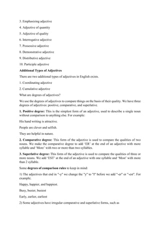 3. Emphasizing adjective
4. Adjective of quantity
5. Adjective of quality
6. Interrogative adjective
7. Possessive adjective
8. Demonstrative adjective
9. Distributive adjective
10. Participle adjective
Additional Types of Adjectives
There are two additional types of adjectives in English exists.
1. Coordinating adjective
2. Cumulative adjective
What are degrees of adjectives?
We use the degrees of adjectives to compare things on the basis of their quality. We have three
degrees of adjectives: positive, comparative, and superlative.
1. Positive degree: This is the simplest form of an adjective, used to describe a single noun
without comparison to anything else. For example:
His hand writing is attractive.
People are clever and selfish.
They are helpful in nature.
2. Comparative degree: This form of the adjective is used to compare the qualities of two
nouns. We make the comparative degree to add ‘ER’ at the end of an adjective with more
syllable and ‘More’ with two or more than two syllables.
3. Superlative degree: This form of the adjective is used to compare the qualities of three or
more nouns. We add ‘EST’ at the end of an adjective with one syllable and ‘Most’ with more
than 2 syllable.
Some degrees of comparison rules to keep in mind:
1) The adjectives that end in "-y" we change the "y" to "I" before we add "-er" or "-est". For
example;
Happy, happier, and happiest.
Busy, busier, busiest
Early, earlier, earliest
2) Some adjectives have irregular comparative and superlative forms, such as
 