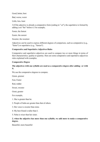Good, better, best
Bad, worse, worst
Little, less, least
3) If the adjective is already a comparative form (ending in "-er"), the superlative is formed by
adding (-est "the" before it. For example;
Faster, the fastest
Easier, the easiest
Sweeter, the sweetest
Adjectives can be used to express different degrees of comparison, such as comparative (e.g.,
"faster") or superlative (e.g., "fastest").
Comparative and Superlative Adjectives Rules
Comparative and superlative adjectives are used to compare two or more things in terms of
their characteristics, quality or quantity. Here are some comparative and superlative adjectives
rules explained with examples.
Comparative Degree
The adjectives with one syllable are used as a comparative degree after adding –er with
it.
We use the comparative degrees to compare.
Green, greener
Fast, Faster
Red, redder
Sweet, sweeter
Great, greater
For example,
1. She is greater than he.
2. People of India are greater than that of others.
3. Her voice is sweeter than mine.
4. My best friend is taller than I.
5. Neha is wiser than her sister.
2. when the adjective has more than one syllable, we add more to make a comparative
degree.
Beautiful, more beautiful
 