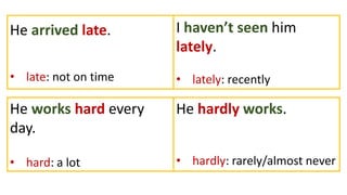 He arrived late.
• late: not on time
I haven’t seen him
lately.
• lately: recently
He works hard every
day.
• hard: a lot
He hardly works.
• hardly: rarely/almost never
 