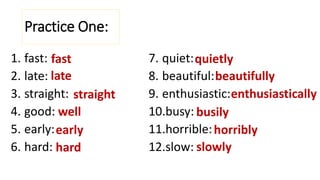 Practice One:
1. fast:
2. late:
3. straight:
4. good:
5. early:
6. hard:
7. quiet:
8. beautiful:
9. enthusiastic:
10.busy:
11.horrible:
12.slow:
fast
late
straight
well
early
hard
quietly
beautifully
enthusiastically
busily
horribly
slowly
 