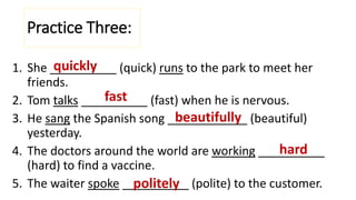 1. She __________ (quick) runs to the park to meet her
friends.
2. Tom talks __________ (fast) when he is nervous.
3. He sang the Spanish song ____________ (beautiful)
yesterday.
4. The doctors around the world are working __________
(hard) to find a vaccine.
5. The waiter spoke __________ (polite) to the customer.
Practice Three:
quickly
fast
beautifully
hard
politely
 