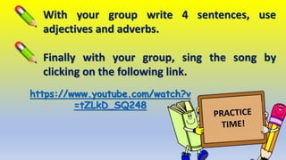 With your group write 4 sentences, use
adjectives and adverbs.
Finally with your group, sing the song by
clicking on the following link.
https://www.youtube.com/watch?v
=tZLkD_SQ248
 