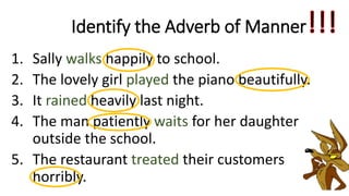 1. Sally walks happily to school.
2. The lovely girl played the piano beautifully.
3. It rained heavily last night.
4. The man patiently waits for her daughter
outside the school.
5. The restaurant treated their customers
horribly.
Identify the Adverb of Manner
 
