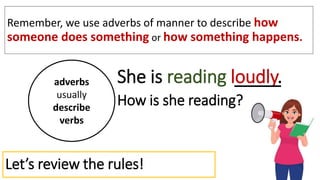 Let’s review the rules!
Remember, we use adverbs of manner to describe how
someone does something or how something happens.
adverbs
usually
describe
verbs
She is reading loudly.
How is she reading?
 