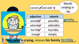 Words
ending in
-le
cancel -e and add -y
1. Massage the shampoo _________
into your hair and scalp.
gently
2. Tom, who is crying, misses his family ________.
terribly
adjective adverb
possible
adorable
horrible
simple
possibly
adorably
horribly
simply
 