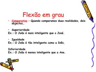 Flexão em grau
• Comparativo – Quando comparamos duas realidades, dois
  objectos…

• Superioridade
Ex.: O João é mais inteligente que o José.

• Igualdade
Ex.: O João é tão inteligente como a Inês.

Inferioridade
Ex.: O João é menos inteligente que a Ana.
 