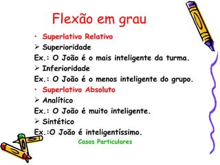 Flexão em grau
• Superlativo Relativo
 Superioridade
Ex.: O João é o mais inteligente da turma.
 Inferioridade
Ex.: O João é o menos inteligente do grupo.
• Superlativo Absoluto
 Analítico
Ex.: O João é muito inteligente.
 Sintético
Ex.:O João é inteligentíssimo.
           Casos Particulares
 