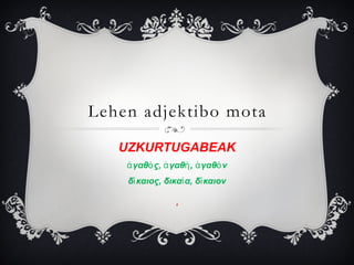 Lehen adjektibo mota
UZKURTUGABEAK
ἀ γαθὀ ς, ἀ γαθἠ , ἀ γαθὀ ν
δἰ καιος, δικαἰ α, δἰ καιον
δ

 