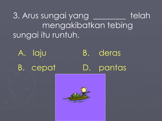 3. Arus sungai yang  ________  telah  mengakibatkan tebing sungai itu runtuh. laju B. deras cepat D.  pantas 