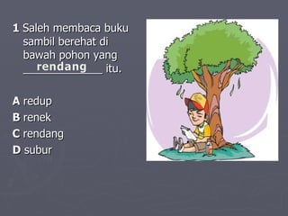1  Saleh membaca buku sambil berehat di bawah pohon yang _____________ itu.  A  redup   B  renek   C  rendang   D  subur   