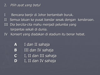 2.  Pilih ayat yang betul I   Bencana banjir di Johor bertambah buruk.  II  Semua laluan ke pusat bandar sesak dengan  kenderaan.   III  Dia bercita-cita mahu menjadi pelumba yang  terpantas sekali di dunia.   IV  Konsert yang diadakan di stadium itu benar hebat.  A  I dan II sahaja   B  III dan IV sahaja  C  I, II dan III sahaja   D  I, II dan IV sahaja    
