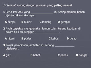 Isi tempat kosong dengan jawapan yang  paling sesuai .   1  Perut Pak Abu yang _______________ itu sering menjadi bahan  ejekan rakan-rakannya.    A  benjol   B  buncit   C  lonjong   D  gempal  2  Ayah terpaksa menggunakan lampu suluh kerana keadaan di  dalam bilik itu sungguh _______________  .   A  hitam   B  pudar C  kabus   D  gelap  3  Projek pembinaan jambatan itu sedang _____________  dijalankan .   A  giat   B  hebat C  panas   D  hangat 