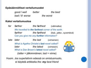 Epäsäännölliset vertailumuodot 
good / well better the best 
bad / ill worse the worst 
Kaksi vertailumuotoa 
far farther the farthest (välimatka) 
We travelled to the farthest corner of the earth. 
further the furthest (lisä-, jatko-, syventävä) 
Can you give me any further information? 
late later the last (viimeinen) 
What is Agatha Christie’s last novel called? 
later the latest (viimeisin) 
What is Dan Brown’s latest novel called? 
(latter = jälkimmäinen; last = viime) 
Huom. Jos superlatiivin edessä on omistusmuoto, 
ei käytetä artikkelia the: my best friend 
 
