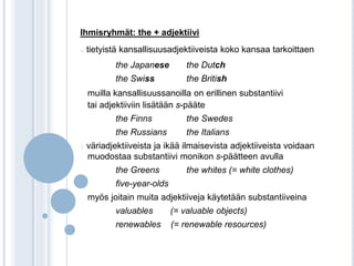 Ihmisryhmät: the + adjektiivi 
o tietyistä kansallisuusadjektiiveista koko kansaa tarkoittaen 
the Japanese the Dutch 
the Swiss the British 
muilla kansallisuussanoilla on erillinen substantiivi 
tai adjektiiviin lisätään s-pääte 
the Finns the Swedes 
the Russians the Italians 
o väriadjektiiveista ja ikää ilmaisevista adjektiiveista voidaan 
muodostaa substantiivi monikon s-päätteen avulla 
the Greens the whites (= white clothes) 
five-year-olds 
myös joitain muita adjektiiveja käytetään substantiiveina 
valuables (= valuable objects) 
renewables (= renewable resources) 
