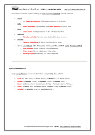 ONLINE - GRAMMATIK                    http://www.mein-deutschbuch.de

  Darüber hinaus werden Adjektive im Singular nach folgenden Begleitern schwach dekliniert:


      •   dieser
               o    Mit diesen schmutzigen Schuhen gehst du nicht in die Schule.

      •   jeder
               o    Diese einfachen Aufgaben kann doch jedes beliebige Schulkind lösen.

      •   jener

               o    Jenes weiße Hemd passt besser zu den schwarzen Schuhen.
      •   mancher

               o    Mancher verliebte Mann hat schon Kopf und Verstand verloren.

      •   welcher
               o    Welcher blöde Idiot hat Salz in meine Bierflasche getan?

      •   ebenso nur im Plural: alle, diese, jene, manche, solche, welche?, keine, Possessivartikel
               o    Alle fleißigen Schüler haben die Prüfung bestanden.

               o    Diese jungen Männer müssen sehr viel arbeiten.

               o    Meine jüngeren Geschwister sind schon verheiratet.




3) Besonderheiten


  Einige wenige Adjektive sind in ihrer Deklination unregelmäßig. Dazu gehören:


      •   hoch: der hohe Baum, die hohen Bäume, das hohe Haus, die hohen Häuser, ...
      •   dunkel: das dunkle Zimmer, die dunklen Zimmer, der dunkle Raum, ...
      •   teuer: das teure Auto, die teuren Autos, der teure Mantel, die teuren Mäntel, ...
      •   sauer: der saure Wein, die sauren Weine, die saure Gurke, die sauren Gurken, ...

      •   sensibel: der sensible Junge, die sensiblen Leute, ...




                    Dieses Arbeitsblatt ist urheberrechtlich geschützt   Quelle: http://www.mein-deutschbuch.de
                                                                                                                        2
 