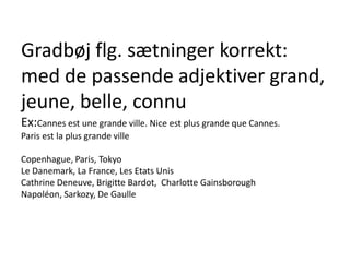 Gradbøj flg. sætninger korrekt:med de passende adjektiver grand, jeune, belle, connuEx:Cannesestune grande ville. Nice est plus grande que Cannes.Paris est la plus grande villeCopenhague, Paris, TokyoLe Danemark, La France, Les Etats UnisCathrine Deneuve, Brigitte Bardot,  Charlotte GainsboroughNapoléon, Sarkozy, De Gaulle