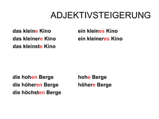 ADJEKTIVSTEIGERUNG
das kleine Kino ein kleines Kino
das kleinere Kino ein kleineres Kino
das kleinste Kino
die hohen Berge hohe Berge
die höheren Berge höhere Berge
die höchsten Berge
 