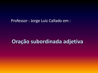 Professor : Jorge Luiz Callado em : Oração subordinada adjetiva 