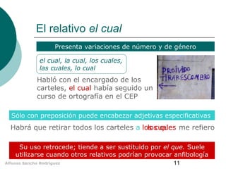 El relativo el cual
Presenta variaciones de número y de género
el cual, la cual, los cuales,
las cuales, lo cual

Habló con el encargado de los
carteles, el cual había seguido un
curso de ortografía en el CEP
Sólo con preposición puede encabezar adjetivas especificativas

Habrá que retirar todos los carteles a los cuales me refiero
los que
Su uso retrocede; tiende a ser sustituido por el que. Suele
utilizarse cuando otros relativos podrían provocar anfibología
Alfonso Sancho Rodríguez

11

 