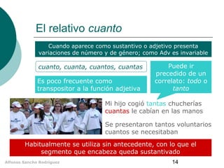 El relativo cuanto
Cuando aparece como sustantivo o adjetivo presenta
variaciones de número y de género; como Adv es invariable

cuanto, cuanta, cuantos, cuantas
Es poco frecuente como
transpositor a la función adjetiva

Puede ir
precedido de un
correlato: todo o
tanto

Mi hijo cogió tantas chucherías
cuantas le cabían en las manos
Se presentaron tantos voluntarios
cuantos se necesitaban
Habitualmente se utiliza sin antecedente, con lo que el
segmento que encabeza queda sustantivado
Alfonso Sancho Rodríguez

14

 